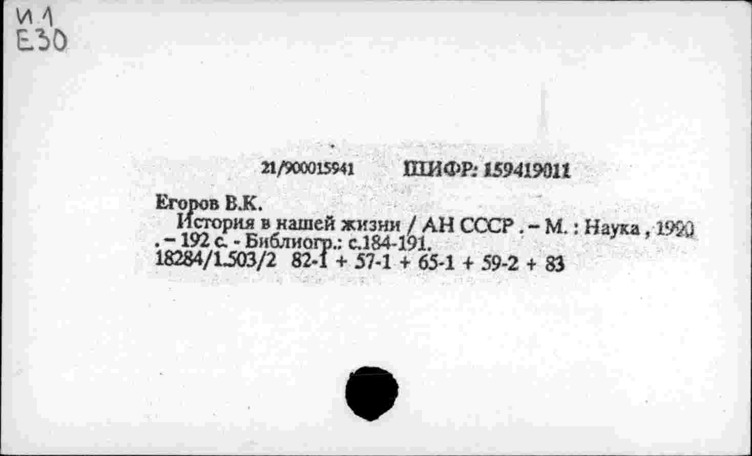 ﻿21/900015541 ШИФР: 159419011
Егоров В.К.
История в нашей жизни / АН СССР. - М.: Наука ,1920 . -192 с. - Библиогр.: с.184-191.
18284/1^03/2 82-1 + 57-1 + 65-1 + 59-2 + 83